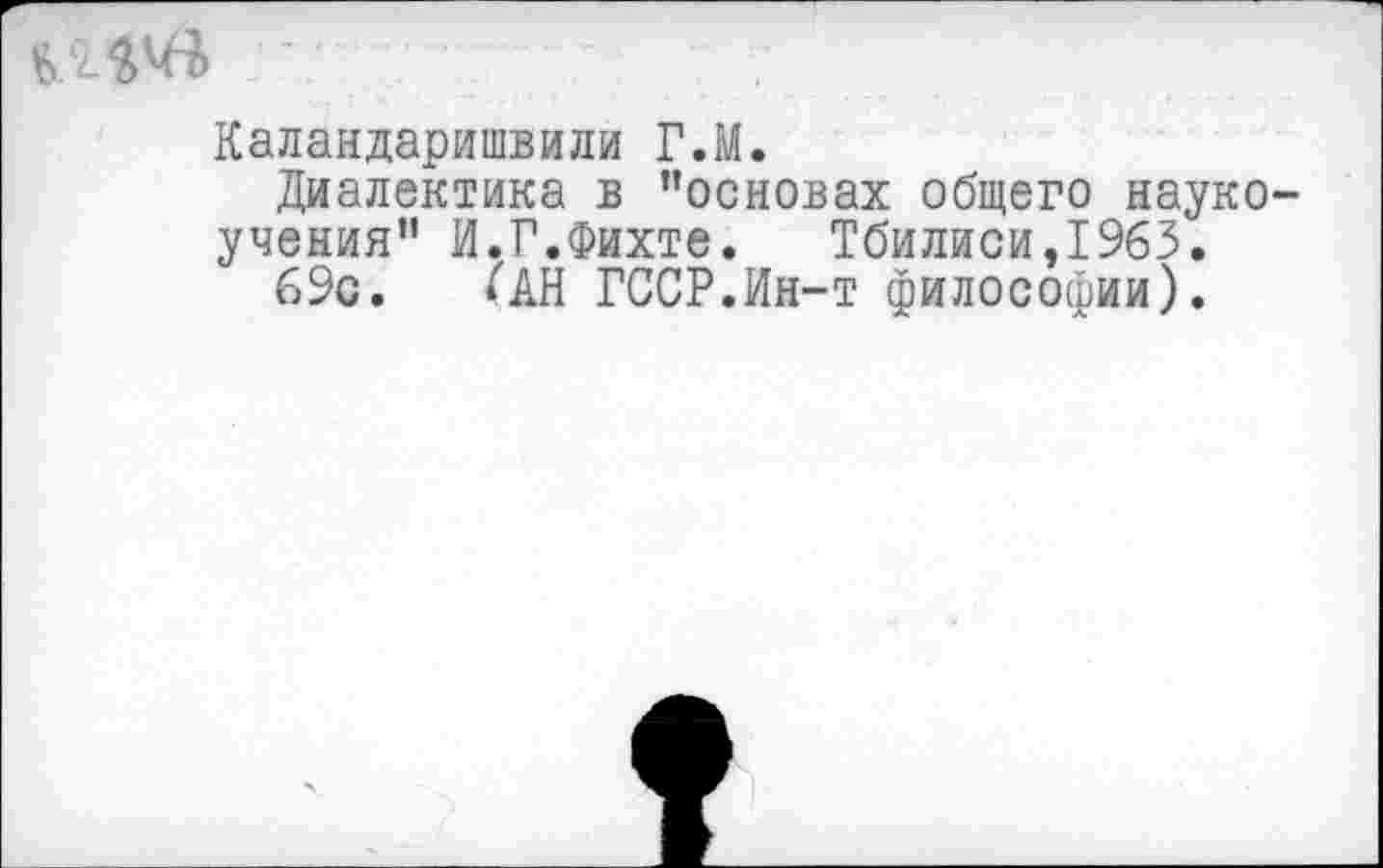 ﻿Каландаришвили Г.М.
Диалектика в ’’основах общего науко-учения” И.Г.Фихте.	Тбилиси,1963.
69с. ^АН ГССР.Ин-т философии).